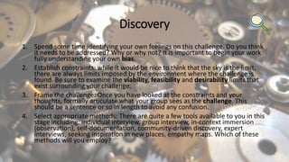 Discovery
1. Spend some time identifying your own feelings on this challenge. Do you think
it needs to be addressed? Why or why not? It is important to begin your work
fully understanding your own bias.
2. Establish constraints: while it would be nice to think that the sky is the limit,
there are always limits imposed by the environment where the challenge is
found. Be sure to examine the viability, feasibility and desirability limits that
exist surrounding your challenge.
3. Frame the challenge: Once you have looked at the constraints and your
thoughts, formally articulate what your group sees as the challenge. This
should be a sentence or so in length to avoid any confusion.
4. Select appropriate methods: There are quite a few tools available to you in this
stage including: individual interview, group interview, in-context immersion
(observation), self-documentation, community-driven discovery, expert
interviews, seeking inspiration in new places, empathy maps. Which of these
methods will you employ?
 