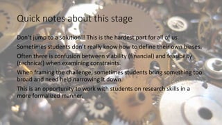 Quick notes about this stage
Don’t jump to a solution!! This is the hardest part for all of us.
Sometimes students don’t really know how to define their own biases.
Often there is confusion between viability (financial) and feasibility
(technical) when examining constraints.
When framing the challenge, sometimes students bring something too
broad and need help narrowing it down.
This is an opportunity to work with students on research skills in a
more formalized manner.
 
