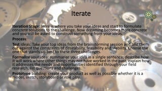 Iterate
Iteration Stage: Here is where you take your ideas and start to formulate
concrete solutions to the challenge. Now dreaming becomes more concrete
and you will be asked to construct something from your ideas.
Process:
Test ideas: Take your top ideas from the brainstorming session and test them
out against the constraints of desirability, feasibility and viability. Choose the
one that stands up best to these three challenges.
Formalize your idea: summarize your idea in a single sentence, describe how
it will work where other things may not have worked in the past, explain how
it addresses the needs and opportunities identified through your field
research, list questions and challenges.
Prototype building: create your product as well as possible whether it is a
model, sketch, storyboard or role play.
 