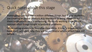 Quick notes about this stage
Prototyping can look like a million different things, but if your students
are creating an actual product, it is important to bring materials for
them to physically create something. Physically working through the
concept often brings insight to potential problems.
When asking students to formalize their ideas, it is very important to
have them articulate why they will be successful where others have not
before.
 