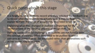 Quick notes about this stage
It is helpful to have students record who they solicited for feedback and
to record what the respondents actually said. It may be helpful to
explain to them the range of people they may need to talk to.
Explaining what they changed or evolved is important for the
reinforcement of the iterative process of design thinking.
Defining success can be challenging as students are not familiar with
the concept of metrics. Often they need to be pushed to select
concrete evidence that can be measured rather than generalities such
as the community is healthier.
 
