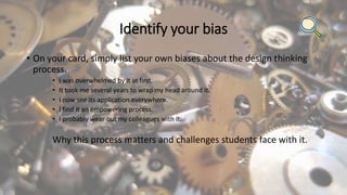 Identify your bias
• On your card, simply list your own biases about the design thinking
process.
• I was overwhelmed by it at first.
• It took me several years to wrap my head around it.
• I now see its application everywhere.
• I find it an empowering process.
• I probably wear out my colleagues with it.
Why this process matters and challenges students face with it.
 