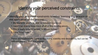 Identify your perceived constraints
• Identify your perceived constraints to either learning this process or
the application of the process.
• My students won’t be able to follow this process.
• I won’t be able to keep track of all of the moving pieces.
• This is really only for people in Silicon Valley.
• Time, time, time.
These are traditionally listed as feasibility, viability and desirability, but can be
defined any way that you choose.
 