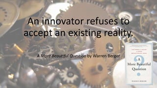 An innovator refuses to
accept an existing reality.
A More Beautiful Question by Warren Berger
 