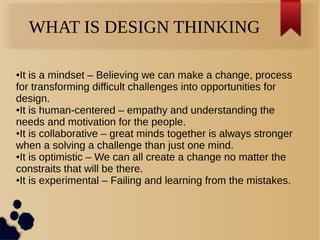 WHAT IS DESIGN THINKING
●It is a mindset – Believing we can make a change, process
for transforming difficult challenges into opportunities for
design.
●It is human-centered – empathy and understanding the
needs and motivation for the people.
●It is collaborative – great minds together is always stronger
when a solving a challenge than just one mind.
●It is optimistic – We can all create a change no matter the
constraits that will be there.
●It is experimental – Failing and learning from the mistakes.
 