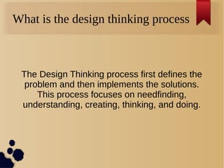 What is the design thinking process
The Design Thinking process first defines the
problem and then implements the solutions.
This process focuses on needfinding,
understanding, creating, thinking, and doing.
 