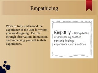 Empathizing
Work to fully understand the
experience of the user for whom
you are designing. Do this
through observation, interaction,
and immersing yourself in their
experiences.
 