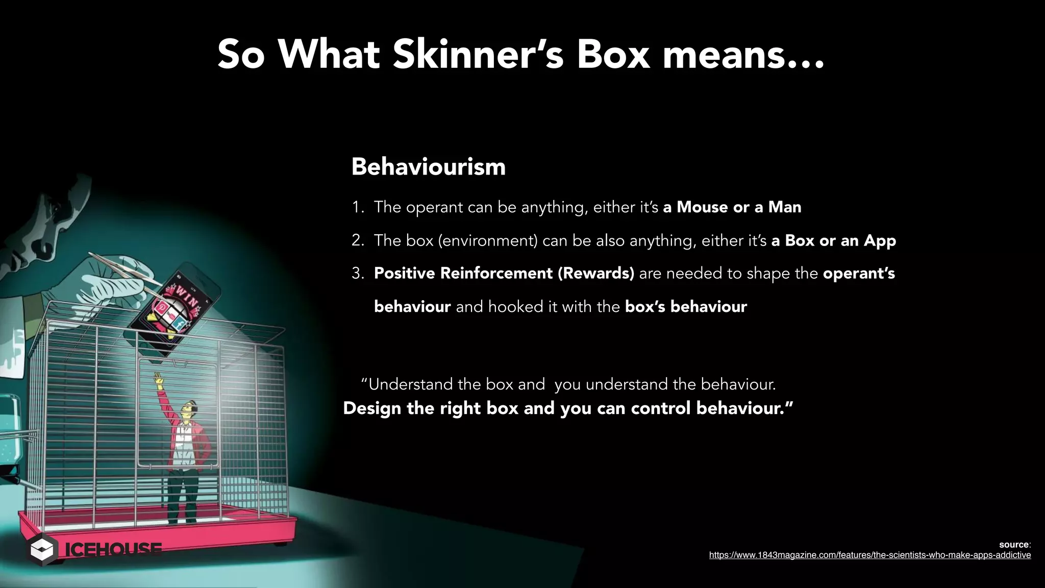 So What Skinner’s Box means…
Behaviourism
1. The operant can be anything, either it’s a Mouse or a Man
2. The box (environment) can be also anything, either it’s a Box or an App
3. Positive Reinforcement (Rewards) are needed to shape the operant’s
behaviour and hooked it with the box’s behaviour
source:
https://www.1843magazine.com/features/the-scientists-who-make-apps-addictive
“Understand the box and you understand the behaviour.
Design the right box and you can control behaviour.”
 