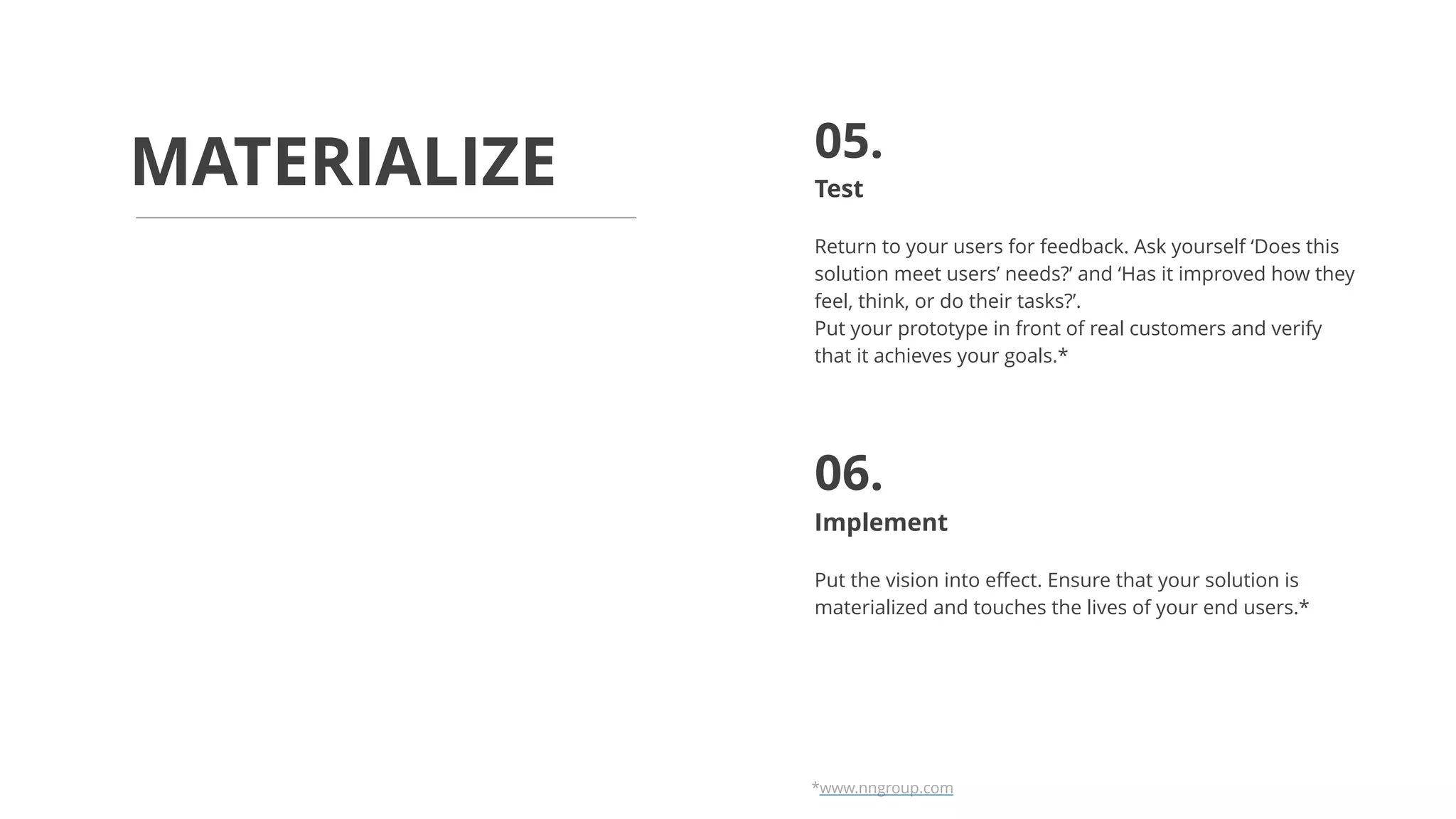 Test
Return to your users for feedback. Ask yourself ‘Does this
solution meet users’ needs?’ and ‘Has it improved how they
feel, think, or do their tasks?’.
Put your prototype in front of real customers and verify
that it achieves your goals.*
Implement
Put the vision into effect. Ensure that your solution is
materialized and touches the lives of your end users.*
MATERIALIZE 05.
06.
*www.nngroup.com
 