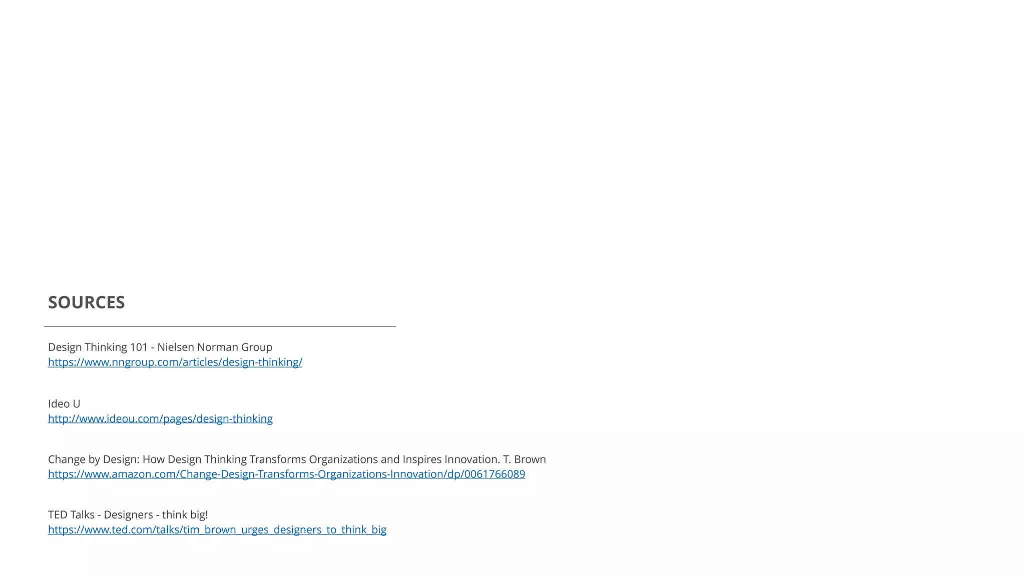 Design Thinking 101 - Nielsen Norman Group
https://www.nngroup.com/articles/design-thinking/
SOURCES
Ideo U
http://www.ideou.com/pages/design-thinking
Change by Design: How Design Thinking Transforms Organizations and Inspires Innovation. T. Brown
https://www.amazon.com/Change-Design-Transforms-Organizations-Innovation/dp/0061766089
TED Talks - Designers - think big!
https://www.ted.com/talks/tim_brown_urges_designers_to_think_big
 