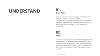 Empathize
Conduct research in order to develop knowledge about
what your users do, say, think, and feel.
Directly observe what they do, how they think, and what
they want, asking yourself things like ‘what motivates or
discourages users?’ or ‘where do they experience
frustration?’*
Define
Combine all your research and observe where your users’
problems exist. In pinpointing your users’ needs, begin to
Organize all your observations and draw parallels across
your users’ current experiences. Is there a common pain
point across many different users? Identify unmet user
needs.*
UNDERSTAND 01.
02.
*www.nngroup.com
 
