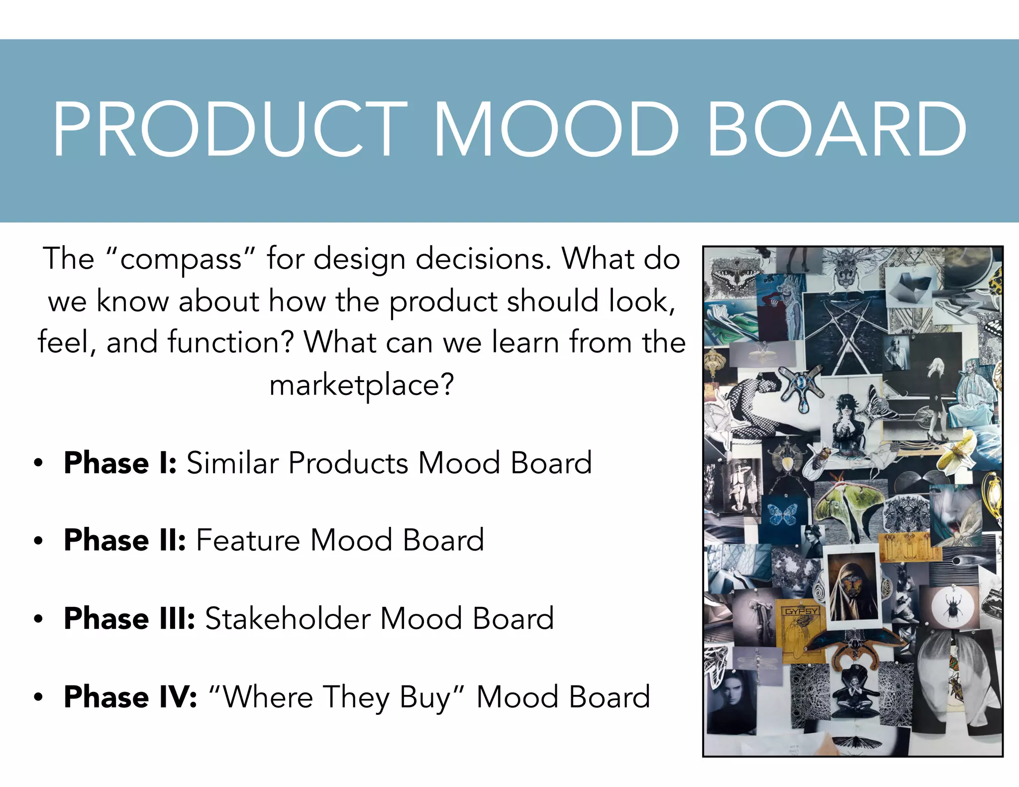 The “compass” for design decisions. What do
we know about how the product should look,
feel, and function? What can we learn from the
marketplace?
• Phase I: Similar Products Mood Board
• Phase II: Feature Mood Board
• Phase III: Stakeholder Mood Board
• Phase IV: “Where They Buy” Mood Board
PRODUCT MOOD BOARD
 