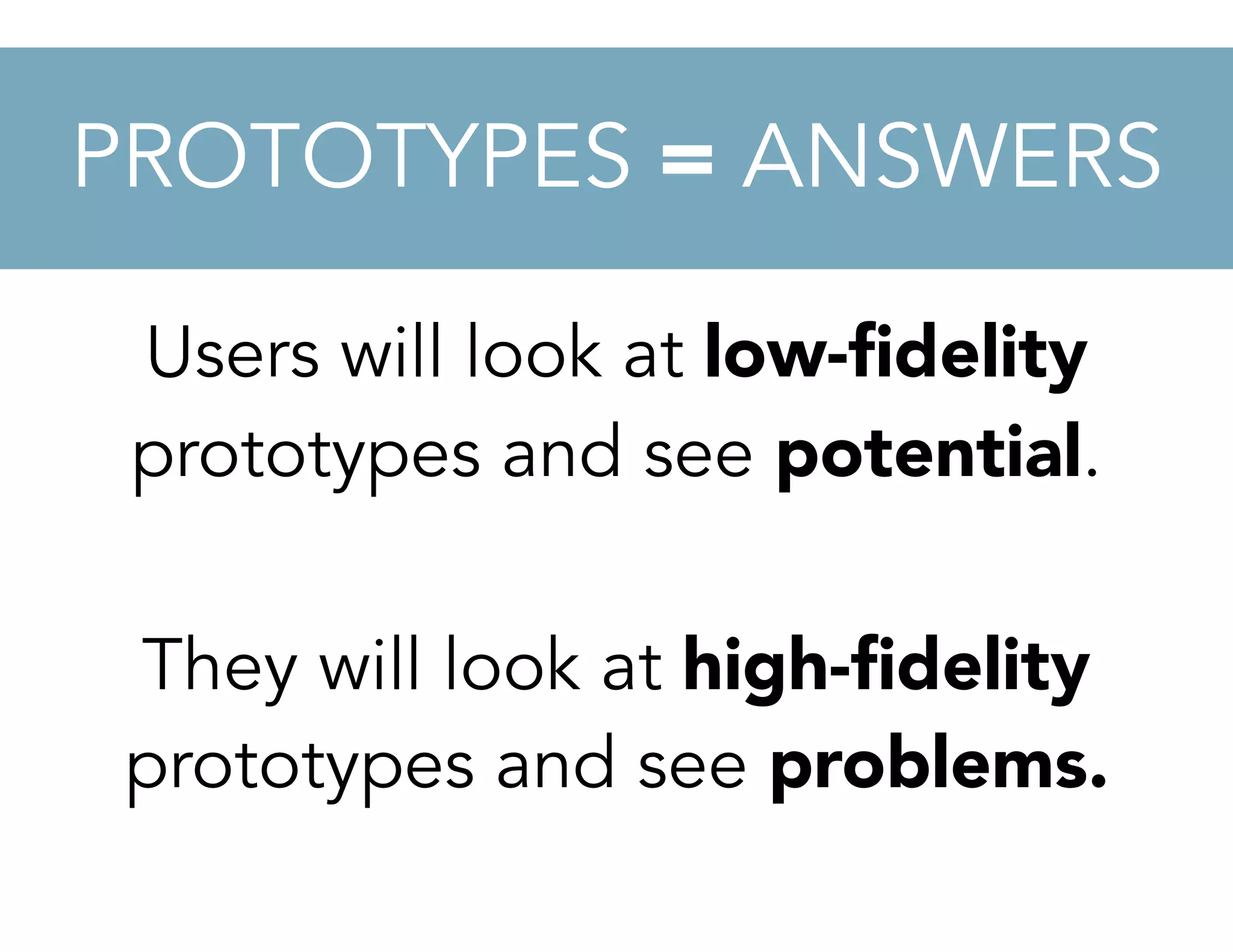 Users will look at low-ﬁdelity
prototypes and see potential.
They will look at high-ﬁdelity
prototypes and see problems.
PROTOTYPES = ANSWERS
 