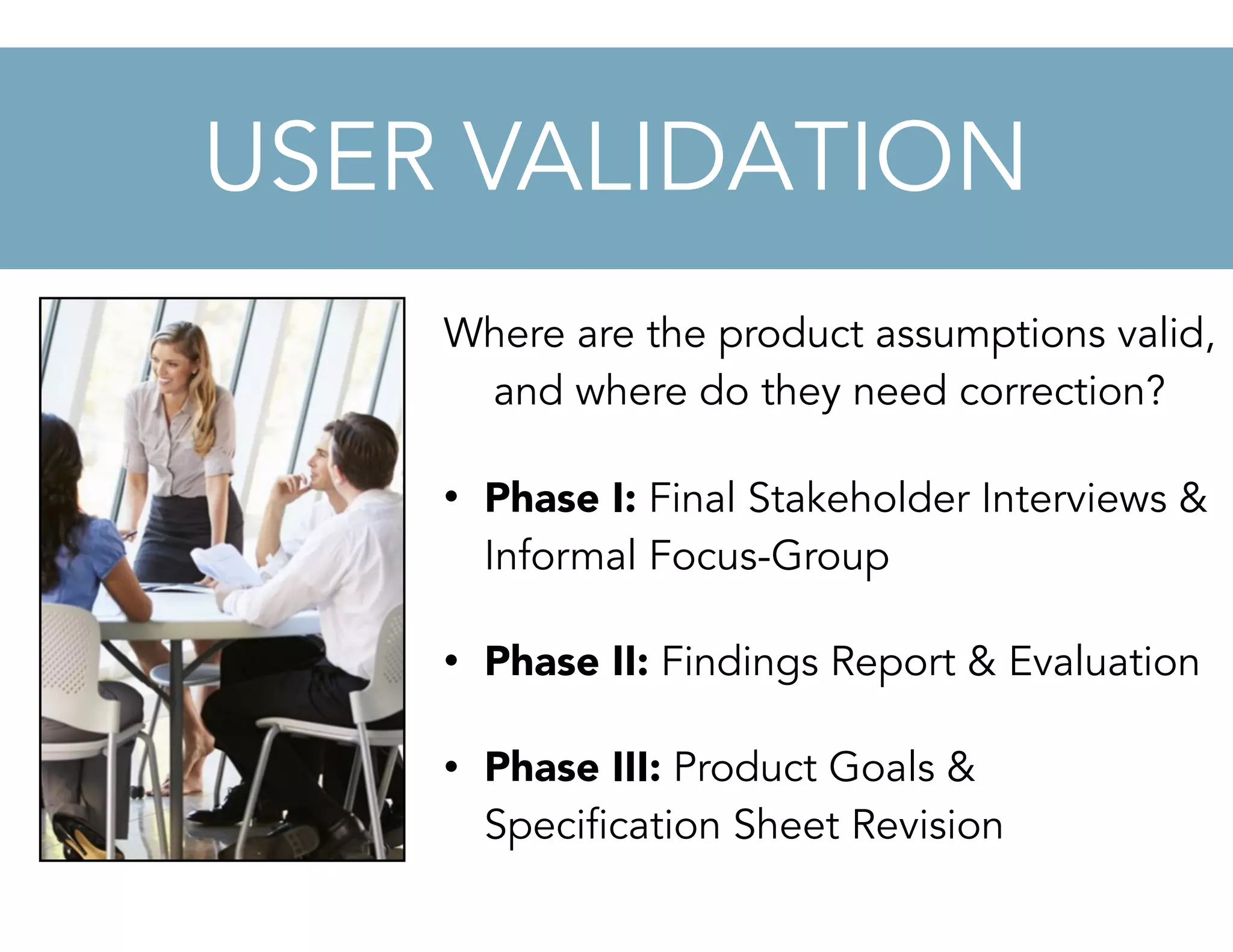 Where are the product assumptions valid,
and where do they need correction?
• Phase I: Final Stakeholder Interviews &
Informal Focus-Group
• Phase II: Findings Report & Evaluation
• Phase III: Product Goals &
Specification Sheet Revision
USER VALIDATION
 