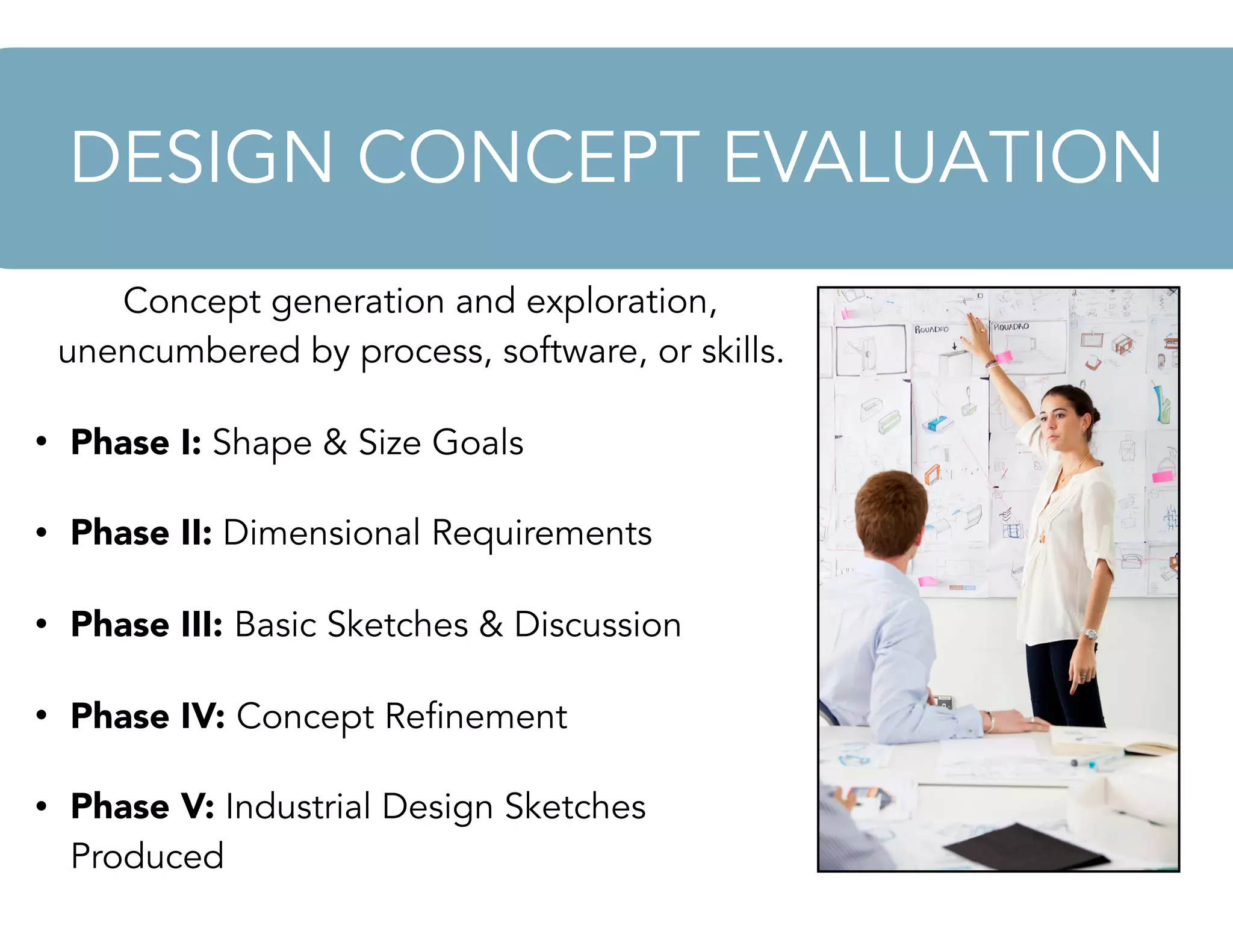Concept generation and exploration,
unencumbered by process, software, or skills.
• Phase I: Shape & Size Goals
• Phase II: Dimensional Requirements
• Phase III: Basic Sketches & Discussion
• Phase IV: Concept Refinement
• Phase V: Industrial Design Sketches
Produced
DESIGN CONCEPT EVALUATION
 