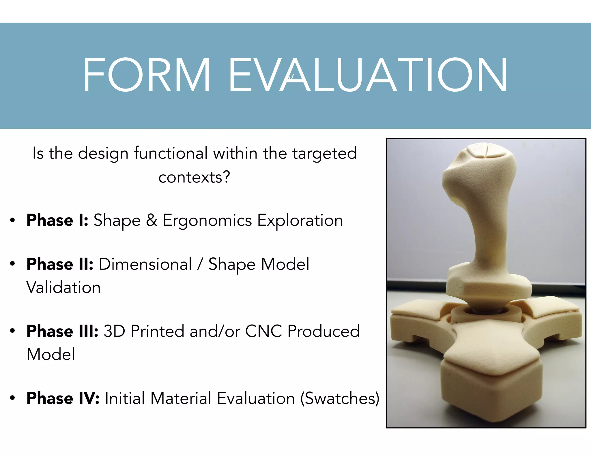 v
Is the design functional within the targeted
contexts?
• Phase I: Shape & Ergonomics Exploration
• Phase II: Dimensional / Shape Model
Validation
• Phase III: 3D Printed and/or CNC Produced
Model
• Phase IV: Initial Material Evaluation (Swatches)
FORM EVALUATION
 