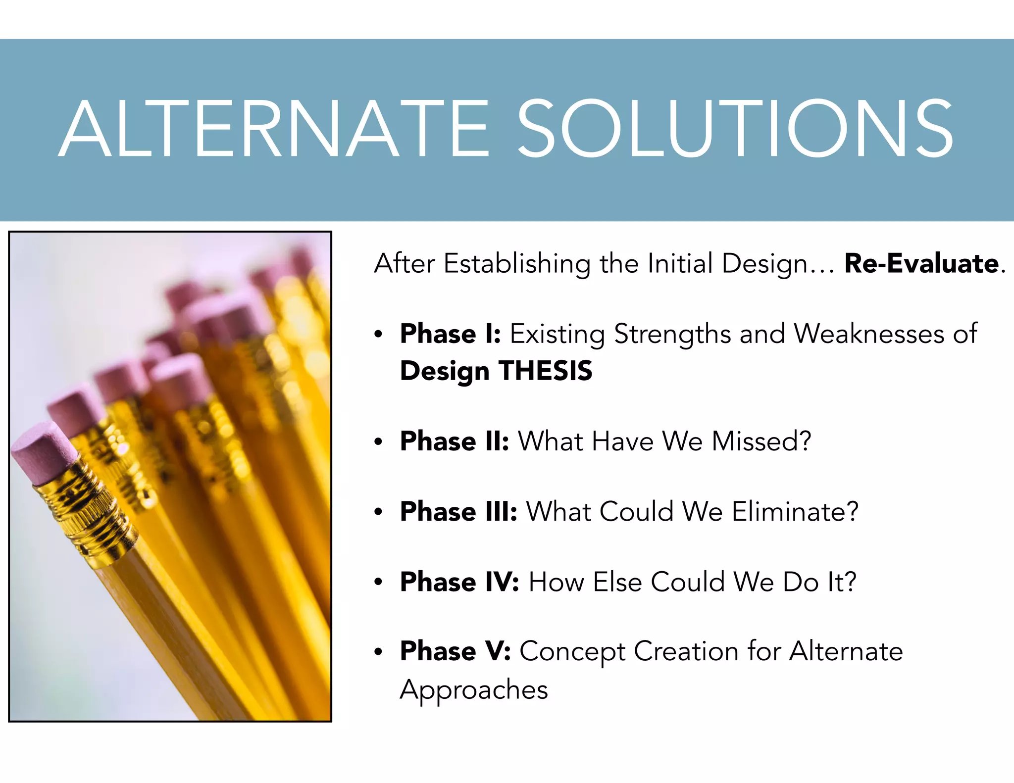 After Establishing the Initial Design… Re-Evaluate.
• Phase I: Existing Strengths and Weaknesses of
Design THESIS
• Phase II: What Have We Missed?
• Phase III: What Could We Eliminate?
• Phase IV: How Else Could We Do It?
• Phase V: Concept Creation for Alternate
Approaches
ALTERNATE SOLUTIONS
 