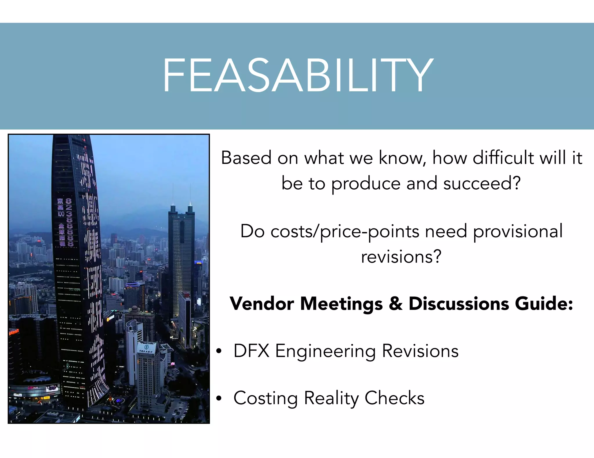 Based on what we know, how difficult will it
be to produce and succeed?
Do costs/price-points need provisional
revisions?
Vendor Meetings & Discussions Guide:
• DFX Engineering Revisions
• Costing Reality Checks
FEASABILITY
 