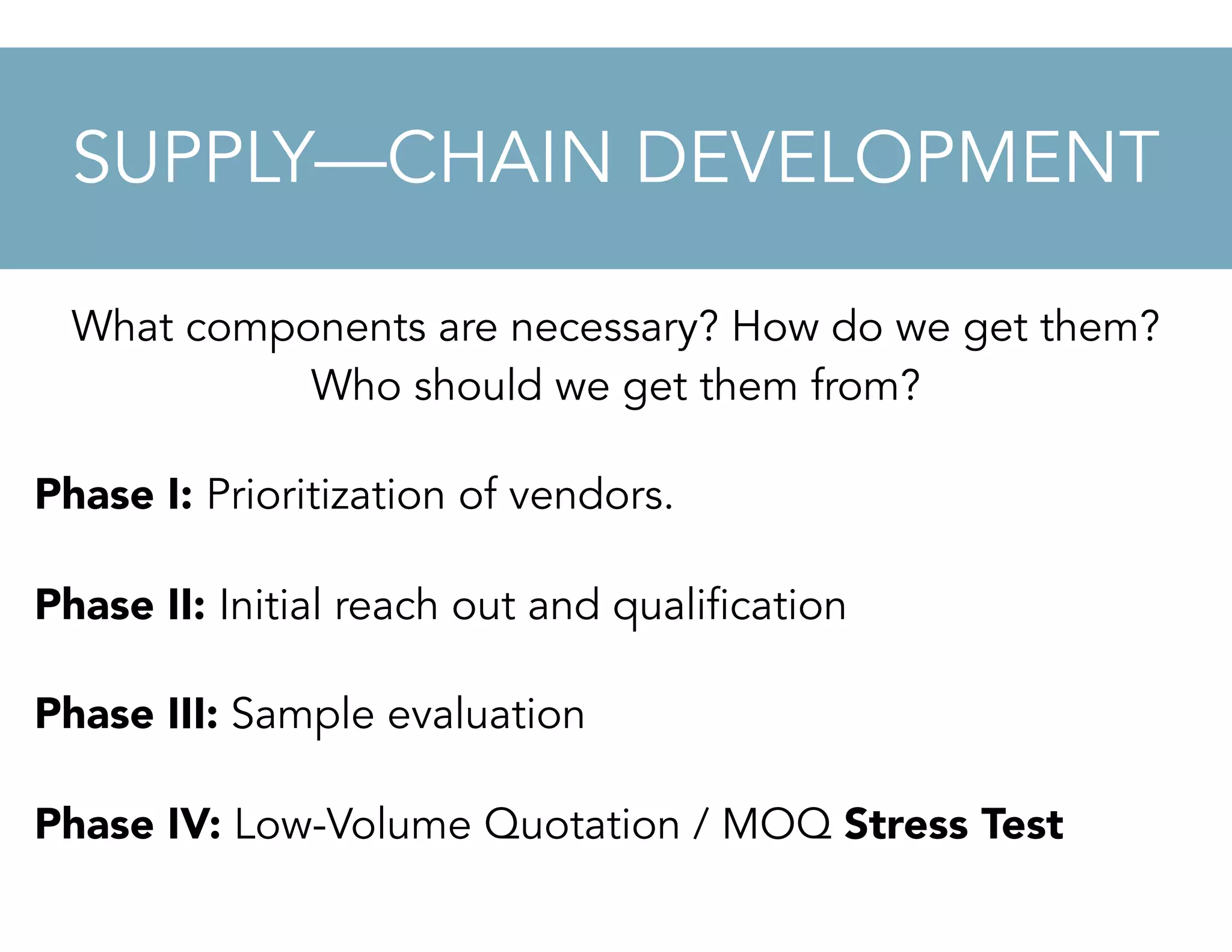 What components are necessary? How do we get them?
Who should we get them from?
Phase I: Prioritization of vendors.
Phase II: Initial reach out and qualification
Phase III: Sample evaluation
Phase IV: Low-Volume Quotation / MOQ Stress Test
SUPPLY—CHAIN DEVELOPMENT
 
