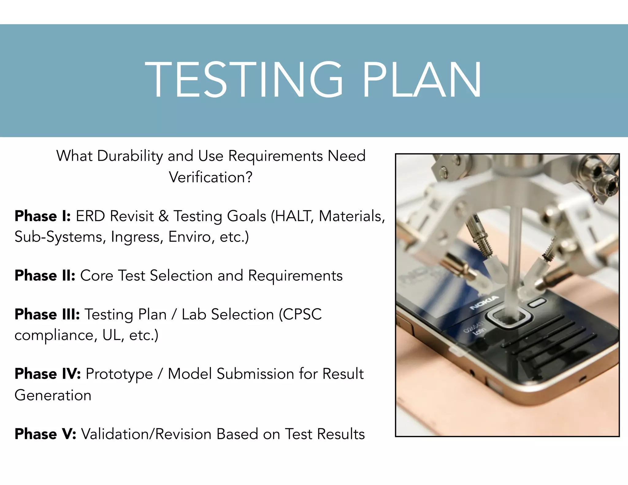 What Durability and Use Requirements Need
Verification?
Phase I: ERD Revisit & Testing Goals (HALT, Materials,
Sub-Systems, Ingress, Enviro, etc.)
Phase II: Core Test Selection and Requirements
Phase III: Testing Plan / Lab Selection (CPSC
compliance, UL, etc.)
Phase IV: Prototype / Model Submission for Result
Generation
Phase V: Validation/Revision Based on Test Results
TESTING PLAN
 