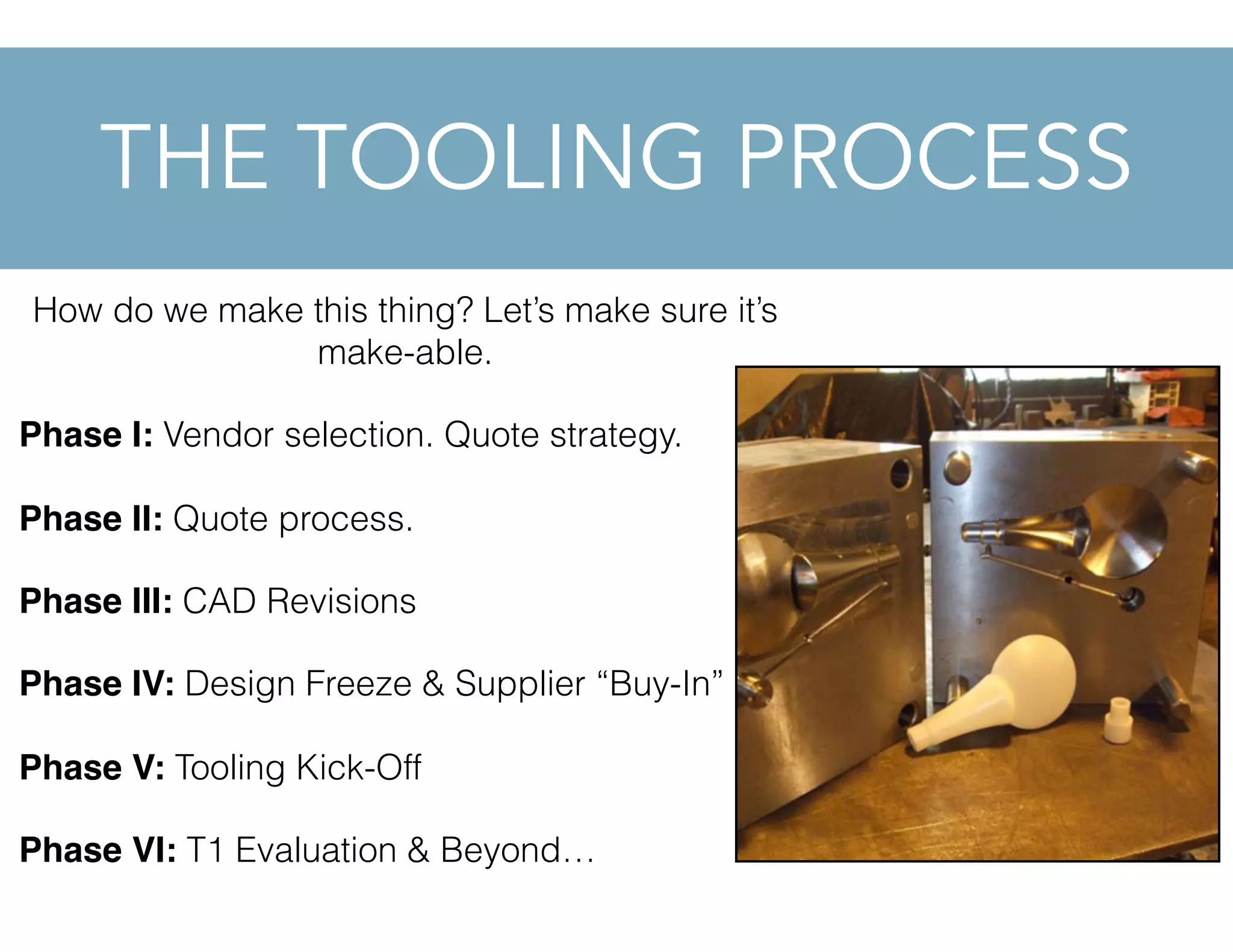 How do we make this thing? Let’s make sure it’s
make-able.
Phase I: Vendor selection. Quote strategy.
Phase II: Quote process.
Phase III: CAD Revisions
Phase IV: Design Freeze & Supplier “Buy-In”
Phase V: Tooling Kick-Off
Phase VI: T1 Evaluation & Beyond…
THE TOOLING PROCESS
 