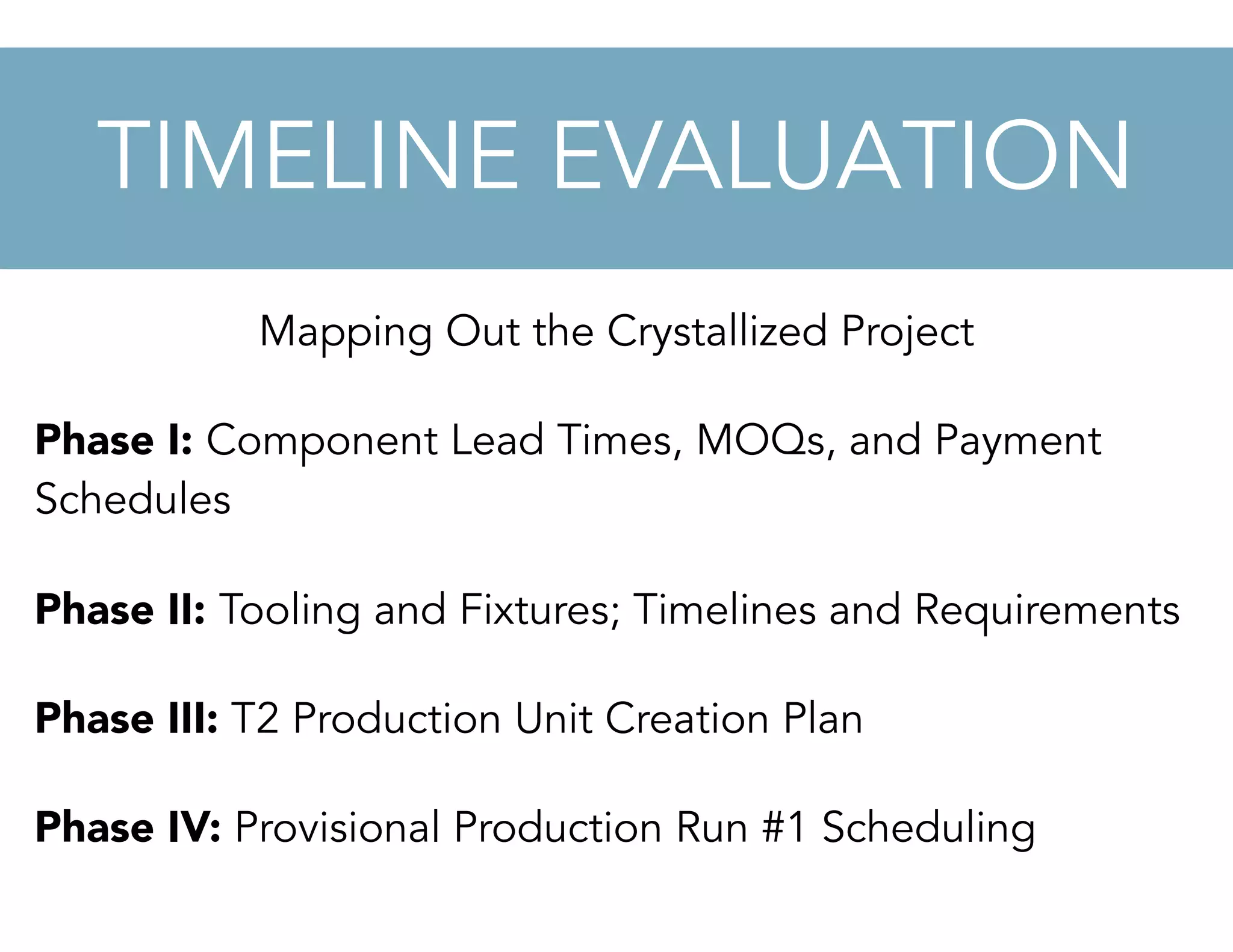 Mapping Out the Crystallized Project
Phase I: Component Lead Times, MOQs, and Payment
Schedules
Phase II: Tooling and Fixtures; Timelines and Requirements
Phase III: T2 Production Unit Creation Plan
Phase IV: Provisional Production Run #1 Scheduling
TIMELINE EVALUATION
 