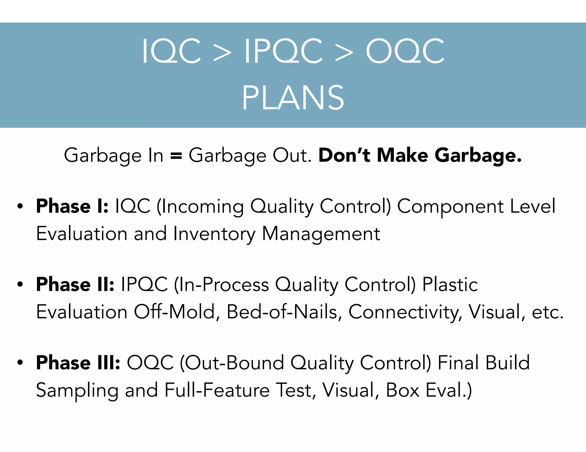 Garbage In = Garbage Out. Don’t Make Garbage.
• Phase I: IQC (Incoming Quality Control) Component Level
Evaluation and Inventory Management
• Phase II: IPQC (In-Process Quality Control) Plastic
Evaluation Off-Mold, Bed-of-Nails, Connectivity, Visual, etc.
• Phase III: OQC (Out-Bound Quality Control) Final Build
Sampling and Full-Feature Test, Visual, Box Eval.)
IQC > IPQC > OQC
PLANS
 