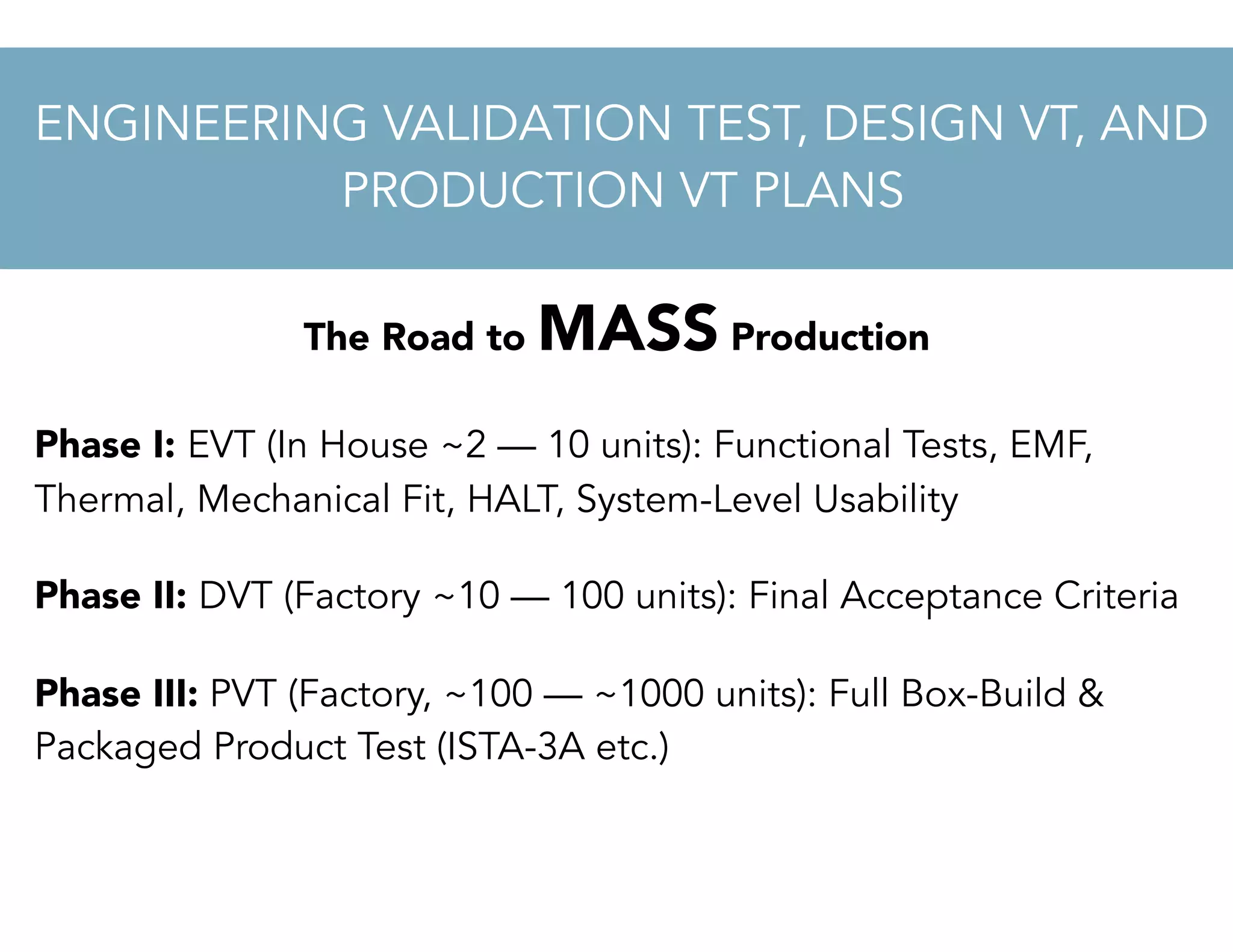 The Road to MASS Production
Phase I: EVT (In House ~2 — 10 units): Functional Tests, EMF,
Thermal, Mechanical Fit, HALT, System-Level Usability
Phase II: DVT (Factory ~10 — 100 units): Final Acceptance Criteria
Phase III: PVT (Factory, ~100 — ~1000 units): Full Box-Build &
Packaged Product Test (ISTA-3A etc.)
ENGINEERING VALIDATION TEST, DESIGN VT, AND
PRODUCTION VT PLANS
 