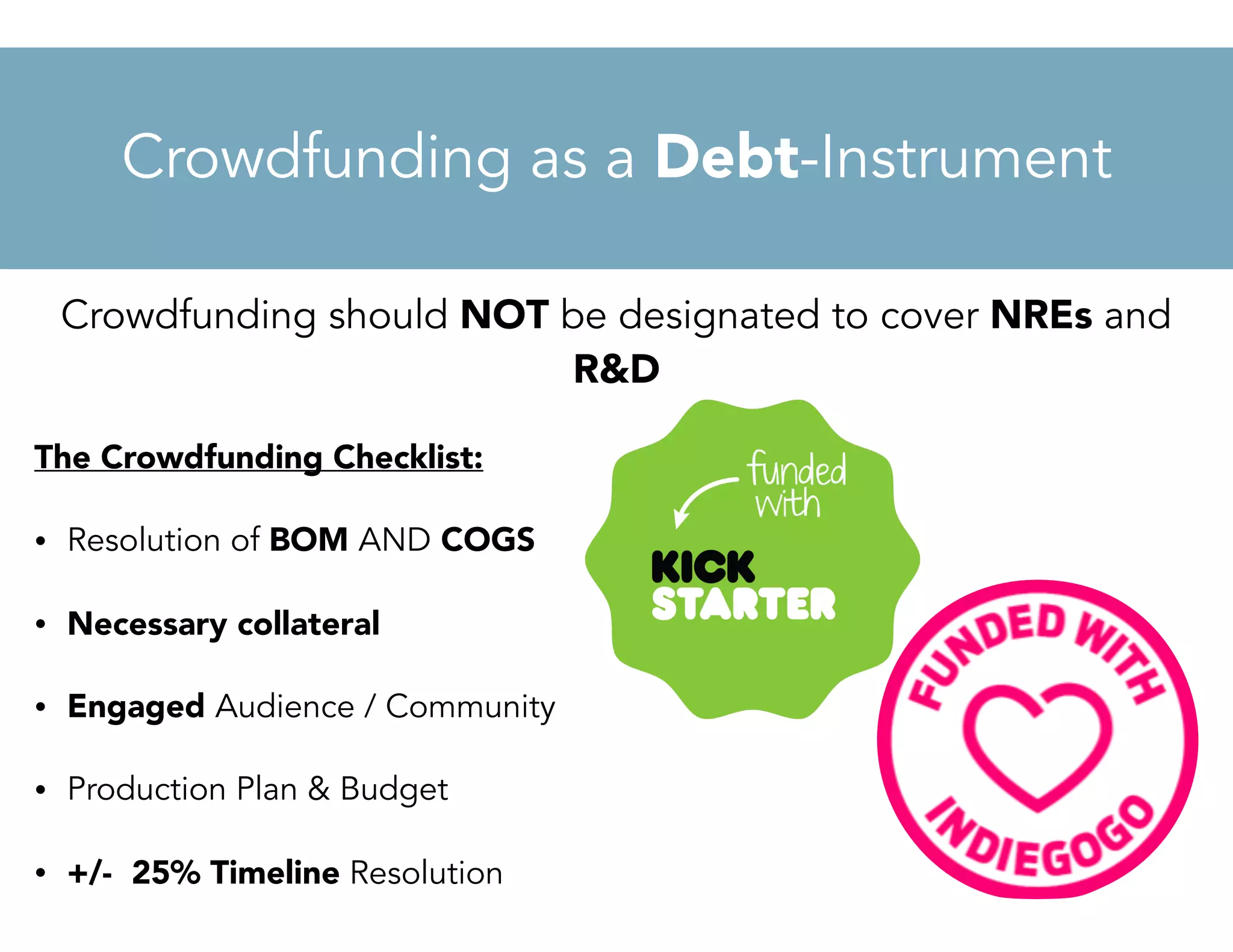 Crowdfunding should NOT be designated to cover NREs and
R&D
The Crowdfunding Checklist:
• Resolution of BOM AND COGS
• Necessary collateral
• Engaged Audience / Community
• Production Plan & Budget
• +/- 25% Timeline Resolution
Crowdfunding as a Debt-Instrument
 