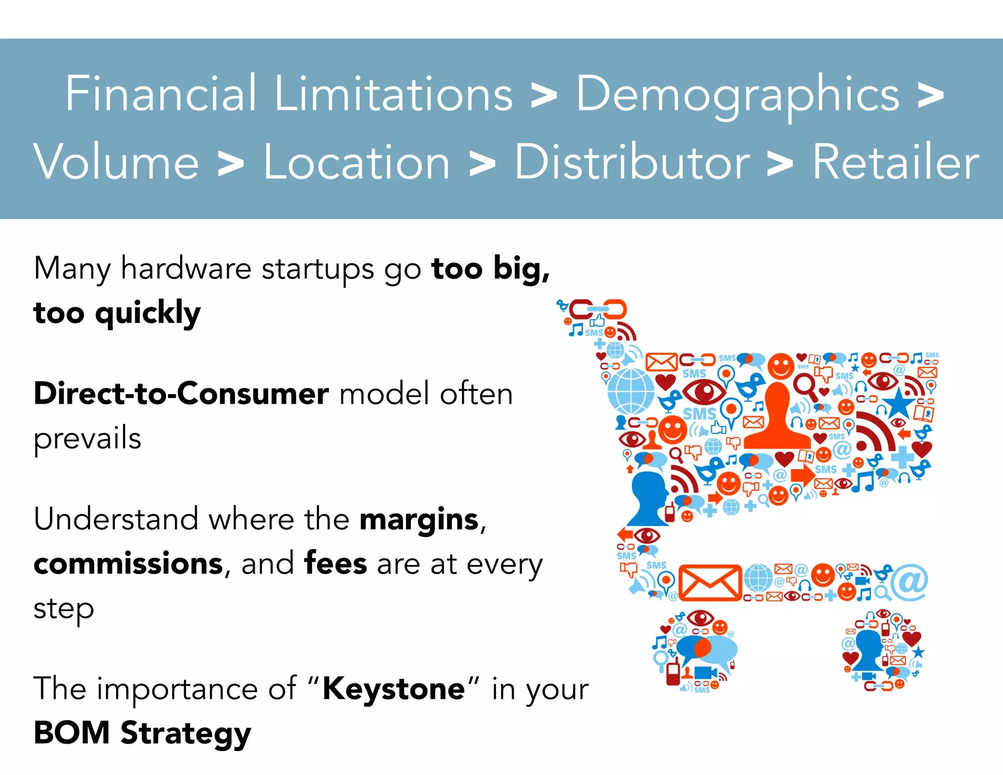 Many hardware startups go too big,
too quickly
Direct-to-Consumer model often
prevails
Understand where the margins,
commissions, and fees are at every
step
The importance of “Keystone” in your
BOM Strategy
Financial Limitations > Demographics >
Volume > Location > Distributor > Retailer
 