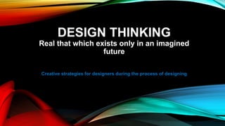DESIGN THINKING
Real that which exists only in an imagined
future
Creative strategies for designers during the process of designing
 
