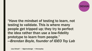 Lisa Ghisolf • @gizmodesign • #ntcwpday
“Have the mindset of testing to learn, not
testing to validate. This is where many
people get tripped up; they try to perfect
the idea rather than use a low-fidelity
prototype to learn from people.”
—Brendan Boyle, founder of IDEO Toy Lab
 