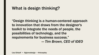 Lisa Ghisolf • @gizmodesign • #ntcwpday
What is design thinking?
“Design thinking is a human-centered approach
to innovation that draws from the designer's
toolkit to integrate the needs of people, the
possibilities of technology, and the
requirements for business success.”
— Tim Brown, CEO of IDEO
 