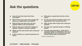Lisa Ghisolf • @gizmodesign • #ntcwpday
Ask the questions
■ How do they think about their fears
and hopes?
■ What do they hear when other people talk
about your organization/its website?
■ What do they see when they use your
website? What is the environment?
■ What do they say or feel when using your
website, whether in private or public?
■ What are their pain points when using your
website?
■ Is this a positive or a painful experience for
them?
■ What does a typical day look like in their
world?
■ Do they hear positive feedback about your
organization from external sources?
■ What do they hope to gain from using your
website?
■ Has your user repeated quotes or defining
words?
■ Example: Donating blood… What does it
represent? What is embedded in the act of
donating? What can be donated and what
cannot? Where does it come from?
(Questions via Copyblogger, Quora)
 