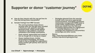 Lisa Ghisolf • @gizmodesign • #ntcwpday
Supporter or donor “customer journey"
■ How do they interact with the org and how do
they feel during these interactions?
■ Sample findings from MSF Canada:
– The communications Carla (donor)
receives after her first gift have included
a thank-you call, welcome package,
personal email, 2016 annual appeal,
requests to sign petitions, bi-annual
newsletters and holiday solicitations.
– Feels noticed, appreciated and made to
feel as though she is having an impact
– House mailing stream, limited
personalized messaging, and being
made to feel as though the organization
wants another gift quickly were seen as
negatives.
– Strategies gleaned from the exercise
include more new-donor-appropriate
communications, leveraging constituent
relationship management (CRM) data to
create better segmentation, sending
thank-you videos from the field and
increasing opportunities for engagement
— including telephone town hall
meetings and invitations to documentary
screenings and other events.
Source:
http://www.thenonprofittimes.com/news-
articles/map-donors-giving-journey/
 