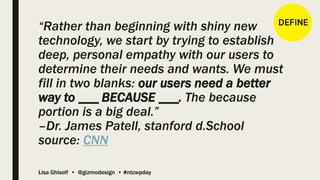 Lisa Ghisolf • @gizmodesign • #ntcwpday
“Rather than beginning with shiny new
technology, we start by trying to establish
deep, personal empathy with our users to
determine their needs and wants. We must
fill in two blanks: our users need a better
way to ___ BECAUSE ___. The because
portion is a big deal.”
–Dr. James Patell, stanford d.School
source: CNN
 