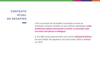 CONTEXTO
ATUAL
DE DESAFIOS
Com a evolução da sociedade, tecnologia e meios de
produção, surgiram também os seus efeitos indesejados, onde
problemas simples começaram a evoluir, se tornando cada
vez mais com-plexos e ambíguos.
E, em 1967, lemos pela primeira vez o termo Wicked Problems
de Horst Rittel. Na sequência, em outro texto, Rittel e Webber
em 1973.
 