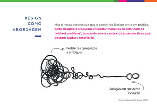 DESIGN
COMO
ABORDAGEM
Mas é nessa perspectiva que o campo do Design entra em prática,
onde designers procuram encontrar maneiras de lidar com os
‘wicked problems’, buscando novos contextos e perspectivas que
possam ajudar a resolvê-lo.
(Fonte: adaptação Di Russo, 2012)
 