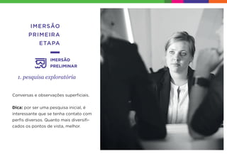 IMERSÃO
PRIMEIRA
ETAPA
1. pesquisa exploratória
IMERSÃO
PRELIMINAR
Conversas e observações superﬁciais.
Dica: por ser uma pesquisa inicial, é
interessante que se tenha contato com
perﬁs diversos. Quanto mais diversiﬁ-
cados os pontos de vista, melhor.
 