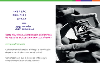 IMERSÃO
PRIMEIRA
ETAPA
IMERSÃO
PRELIMINAR
COMO MELHORAR A EXPERIÊNCIA DE COMPRAS
DE PEÇAS DE BICICLETA EM UMA LOJA ONLINE?
reenquadramento
Como tornar mais efetiva a entrega e a devolução
de peças de bicicleta compradas online?
Como fazer com que o cliente se sinta seguro
comprando peças de bicicleta online?
 