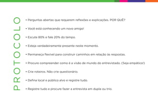 • Perguntas abertas que requerem reﬂexões e explicações. POR QUÊ?
• Você está conhecendo um novo amigo!
• Escute 80% e fale 20% do tempo.
• Esteja verdadeiramente presente neste momento.
• Permaneça ﬂexível para construir caminhos em relação às respostas.
• Procure compreender como é a visão de mundo do entrevistado. (Seja empático!)
• Crie roteiros. Não crie questionário.
• Deﬁna local e público alvo e registre tudo.
• Registre tudo e procure fazer a entrevista em dupla ou trio.
PROTOCOLO
 