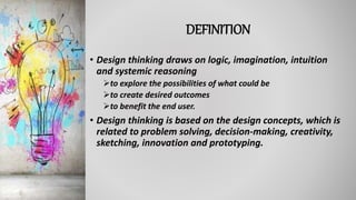 DEFINITION
• Design thinking draws on logic, imagination, intuition
and systemic reasoning
to explore the possibilities of what could be
to create desired outcomes
to benefit the end user.
• Design thinking is based on the design concepts, which is
related to problem solving, decision-making, creativity,
sketching, innovation and prototyping.
 
