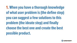 1. When you have a thorough knowledge
of what user problem is (the define step)
you can suggest a few solutions to this
problem (the ideate step) and finally
choose the best one and create the best
possible product.
 
