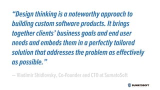 “Design thinking is a noteworthy approach to
building custom software products. It brings
together clients’ business goals and end user
needs and embeds them in a perfectly tailored
solution that addresses the problem as effectively
as possible.”
— Vladimir Shidlovsky, Co-Founder and CTO at SumatoSoft
 