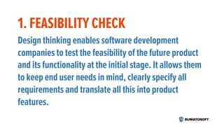 1. FEASIBILITY CHECK
Design thinking enables software development
companies to test the feasibility of the future product
and its functionality at the initial stage. It allows them
to keep end user needs in mind, clearly specify all
requirements and translate all this into product
features.
 
