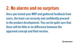 2. No alarms and no surprises
Once you tested your MVP and gathered feedback from
users, the team can securely and confidently proceed
to the product development. You can be quite sure that
there will be little or no difference between the
approved concept and final version.
 