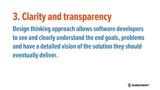 3. Clarity and transparency
Design thinking approach allows software developers
to see and clearly understand the end goals, problems
and have a detailed vision of the solution they should
eventually deliver.
 