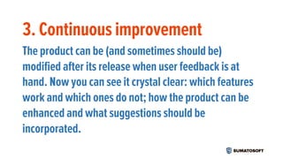 3. Continuous improvement
The product can be (and sometimes should be)
modified after its release when user feedback is at
hand. Now you can see it crystal clear: which features
work and which ones do not; how the product can be
enhanced and what suggestions should be
incorporated.
 