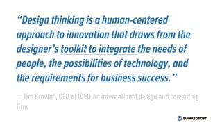 “Design thinking is a human-centered
approach to innovation that draws from the
designer’s toolkit to integrate the needs of
people, the possibilities of technology, and
the requirements for business success.”
— Tim Brown*, CEO of IDEO,an international design and consulting
firm
 