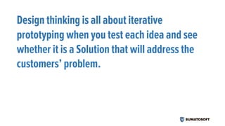 Design thinking is all about iterative
prototyping when you test each idea and see
whether it is a Solution that will address the
customers’ problem.
 
